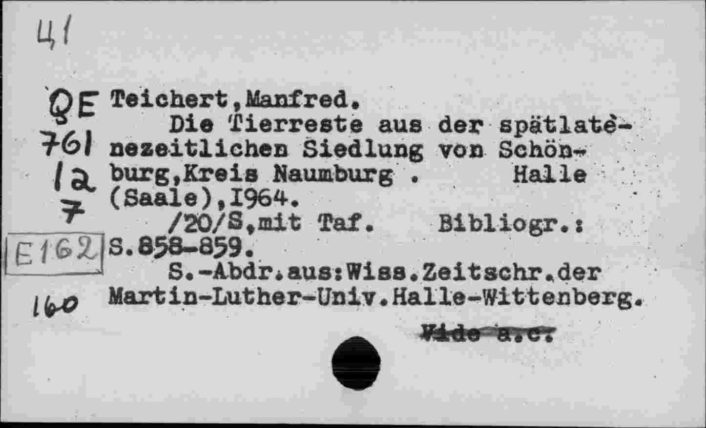 ﻿Ц<
Teichert»Manfred.
2®, Die Tierreste aus der spatlatë-тбі nezeitlichen Siedlung von Schön*
/a burg,Kreis Naumburg . Halle
(Saale),1964.
____T /20/8,mit Tat. Bibliogr.:
IcfôIJS. 058-859.
I —	S.-Abdr•aus:Wies.Zeitsehr.der
I	Martin-Luther-Univ•Halle-Wittenberg.